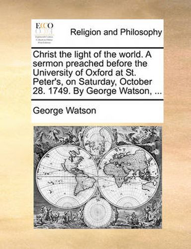 Cover image for Christ the Light of the World. a Sermon Preached Before the University of Oxford at St. Peter's, on Saturday, October 28. 1749. by George Watson, ...