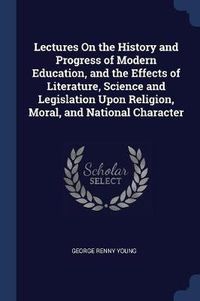 Cover image for Lectures on the History and Progress of Modern Education, and the Effects of Literature, Science and Legislation Upon Religion, Moral, and National Character