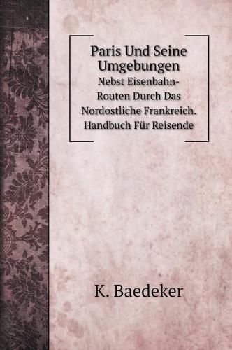 Paris Und Seine Umgebungen: Nebst Eisenbahn-Routen Durch Das Nordostliche Frankreich. Handbuch Fur Reisende