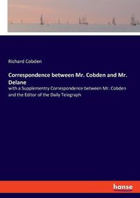 Cover image for Correspondence between Mr. Cobden and Mr. Delane: with a Supplementry Correspondence between Mr. Cobden and the Editor of the Daily Telegraph