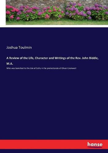 A Review of the Life, Character and Writings of the Rev. John Biddle, M.A.: Who was banished to the Isle of Scilly in the protectorate of Oliver Cromwell