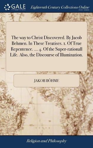 The way to Christ Discovered. By Jacob Behmen. In These Treatises. 1. Of True Repentence. ... 4. Of the Super-rationall Life. Also, the Discourse of Illumination.