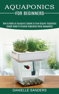 Cover image for Aquaponics for Beginners: How to Build an Aquaponic System to Grow Organic Vegetables (Simple Guide to Growing Vegetables Using Aquaponics)