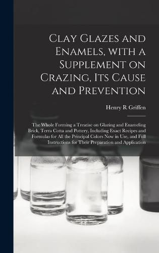 Cover image for Clay Glazes and Enamels, With a Supplement on Crazing, Its Cause and Prevention; the Whole Forming a Treatise on Glazing and Enameling Brick, Terra Cotta and Pottery, Including Exact Recipes and Formulas for All the Principal Colors Now in Use, And...