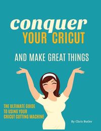 Cover image for Conquer Your Cricut and Make Great Things: The Ultimate Guide to Using Your Cricut