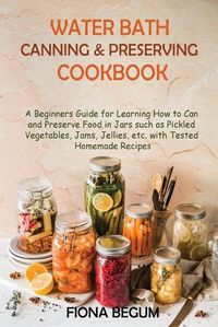 Cover image for Water Bath Canning and Preserving Cookbook: A Beginners Guide for Learning How to Can and Preserve Food in Jars such as Pickled Vegetables, Jams, Jellies, etc. with Tested Homemade Recipes