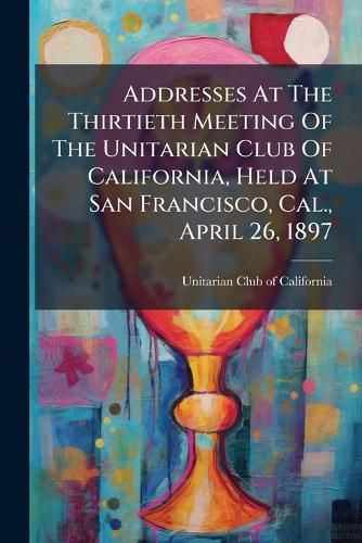 Cover image for Addresses at the Thirtieth Meeting of the Unitarian Club of California, Held at San Francisco, Cal., April 26, 1897...