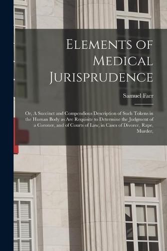 Cover image for Elements of Medical Jurisprudence: or, A Succinct and Compendious Description of Such Tokens in the Human Body as Are Requisite to Determine the Judgment of a Coroner, and of Courts of Law, in Cases of Divorce, Rape, Murder,