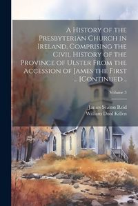 Cover image for A History of the Presbyterian Church in Ireland, Comprising the Civil History of the Province of Ulster From the Accession of James the First ... [continued ..; Volume 3