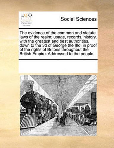 Cover image for The Evidence of the Common and Statute Laws of the Realm; Usage, Records, History, with the Greatest and Best Authorities, Down to the 3D of George the IIID, in Proof of the Rights of Britons Throughout the British Empire. Addressed to the People.