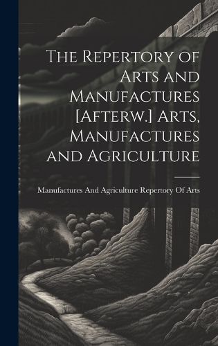 Cover image for The Repertory of Arts and Manufactures [Afterw.] Arts, Manufactures and Agriculture