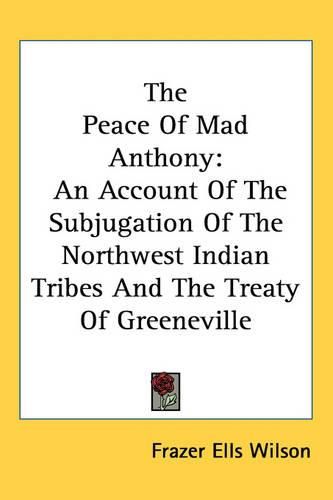 Cover image for The Peace Of Mad Anthony: An Account Of The Subjugation Of The Northwest Indian Tribes And The Treaty Of Greeneville