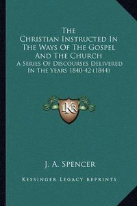 Cover image for The Christian Instructed in the Ways of the Gospel and the Church: A Series of Discourses Delivered in the Years 1840-42 (1844)