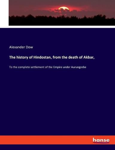 Cover image for The history of Hindostan, from the death of Akbar,: To the complete settlement of the Empire under Aurungzebe