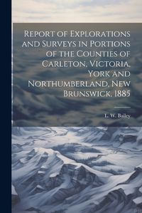 Cover image for Report of Explorations and Surveys in Portions of the Counties of Carleton, Victoria, York and Northumberland, New Brunswick, 1885