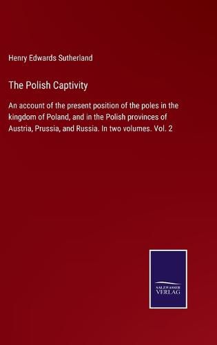 Cover image for The Polish Captivity: An account of the present position of the poles in the kingdom of Poland, and in the Polish provinces of Austria, Prussia, and Russia. In two volumes. Vol. 2