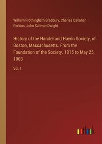 Cover image for History of the Handel and Haydn Society, of Boston, Massachusetts. From the Foundation of the Society. 1815 to May 25, 1903
