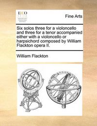 Cover image for Six Solos Three for a Violoncello and Three for a Tenor Accompanied Either with a Violoncello or Harpsichord Composed by William Flackton Opera II.