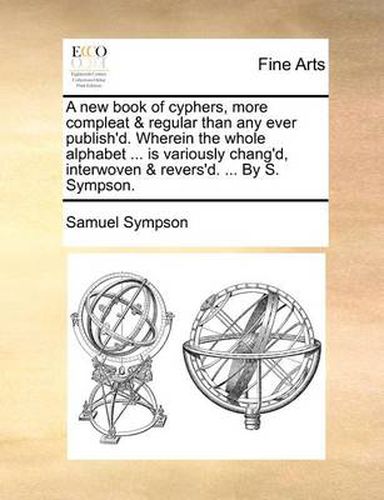 Cover image for A New Book of Cyphers, More Compleat & Regular Than Any Ever Publish'd. Wherein the Whole Alphabet ... Is Variously Chang'd, Interwoven & Revers'd. ... by S. Sympson.