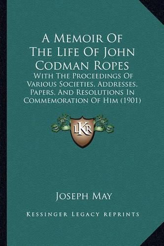 A Memoir of the Life of John Codman Ropes: With the Proceedings of Various Societies, Addresses, Papers, and Resolutions in Commemoration of Him (1901)