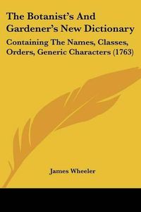 Cover image for The Botanist's and Gardener's New Dictionary: Containing the Names, Classes, Orders, Generic Characters (1763)