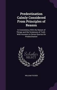 Cover image for Predestination Calmly Considered from Principles of Reason: In Consistency with the Nature of Things and the Scriptures of Truth: With Answers to Seven Queries on Predestination