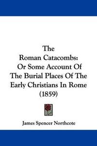Cover image for The Roman Catacombs: Or Some Account Of The Burial Places Of The Early Christians In Rome (1859)