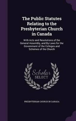 Cover image for The Public Statutes Relating to the Presbyterian Church in Canada: With Acts and Resolutions of the General Assembly, and By-Laws for the Government of the Colleges and Schemes of the Church