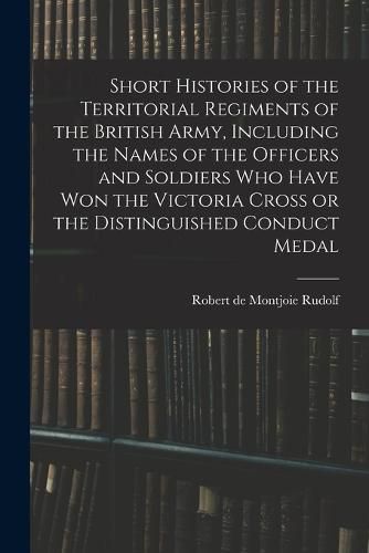 Cover image for Short Histories of the Territorial Regiments of the British Army, Including the Names of the Officers and Soldiers who Have won the Victoria Cross or the Distinguished Conduct Medal