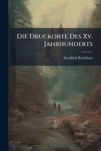 Cover image for Die Druckorte Des XV. Jahrhunderts: Nebst Angabe Der Erzeugnisse Ihrer Erstjhrigen Typographischen Wirksamkeit. Mit Einem Anhange: Verzeichniss Der Je Ersten Typographen Und Jener Druckorte, Deren Allererste Drucker Bis Jetzt Unbekannt Geblieben Sind