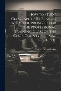 Cover image for How to Study Geography / By Francis W. Parker. Prepared for the Professional Training Class of the Cook County Normal School