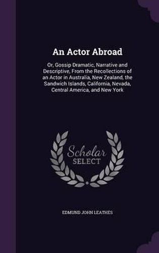 Cover image for An Actor Abroad: Or, Gossip Dramatic, Narrative and Descriptive, from the Recollections of an Actor in Australia, New Zealand, the Sandwich Islands, California, Nevada, Central America, and New York