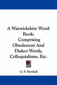 Cover image for A Warwickshire Word-Book: Comprising Obsolescent and Dialect Words, Colloquialisms, Etc.