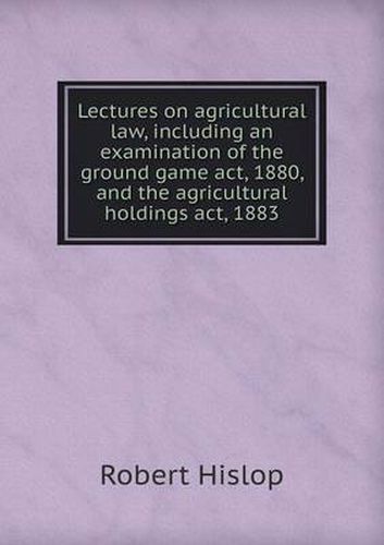 Cover image for Lectures on agricultural law, including an examination of the ground game act, 1880, and the agricultural holdings act, 1883