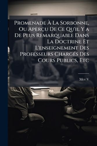 Cover image for Promenade La Sorbonne, Ou Aperu de Ce Qu'il y a de Plus Remarquable Dans La Doctrine Et L'Enseignement Des Professeurs Chargs Des Cours Publics, Etc: Suivi D'Un Essai de La Biographie de M. Michelet, Professeur Au Collge de France