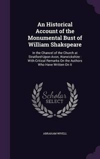 Cover image for An Historical Account of the Monumental Bust of William Shakspeare: In the Chancel of the Church at Stratford-Upon-Avon, Warwickshire: With Critical Remarks on the Authors Who Have Written on It