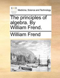 Cover image for The Principles of Algebra. by William Frend.