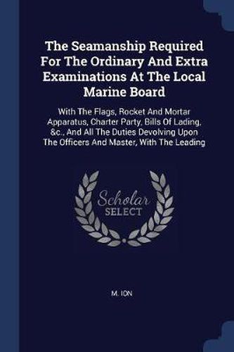 Cover image for The Seamanship Required for the Ordinary and Extra Examinations at the Local Marine Board: With the Flags, Rocket and Mortar Apparatus, Charter Party, Bills of Lading, &c., and All the Duties Devolving Upon the Officers and Master, with the Leading