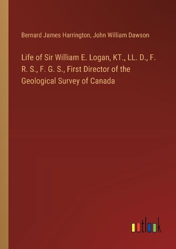 Life of Sir William E. Logan, KT., LL. D., F. R. S., F. G. S., First Director of the Geological Survey of Canada