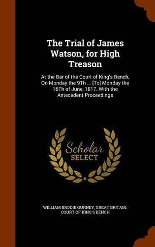 The Trial of James Watson, for High Treason: At the Bar of the Court of King's Bench, on Monday the 9th ... [To] Monday the 16th of June, 1817. with the Antecedent Proceedings