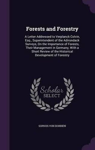 Cover image for Forests and Forestry: A Letter Addressed to Verplanck Colvin, Esq., Superintendent of the Adirondack Surveys, on the Importance of Forests, Their Management in Germany, with a Short Review of the Historical Development of Forestry