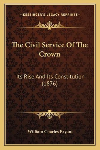 Cover image for The Civil Service of the Crown: Its Rise and Its Constitution (1876)