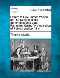 Cover image for Letters to Rev. James Wilson, on the Subject of His Statements, in a Late Pamphlet, Called a Vindication of Publick Justice, & C.