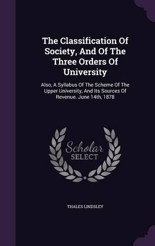 Cover image for The Classification of Society, and of the Three Orders of University: Also, a Syllabus of the Scheme of the Upper University, and Its Sources of Revenue. June 14th, 1878