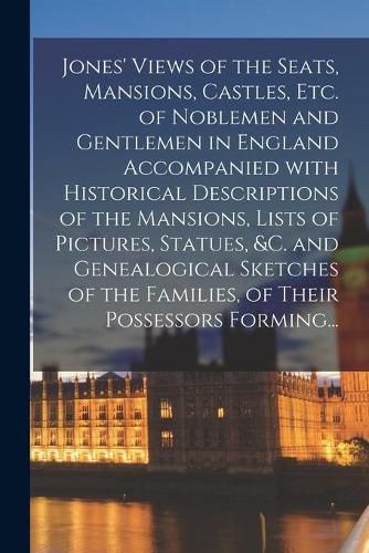 Cover image for Jones' Views of the Seats, Mansions, Castles, Etc. of Noblemen and Gentlemen in England Accompanied With Historical Descriptions of the Mansions, Lists of Pictures, Statues, &c. and Genealogical Sketches of the Families, of Their Possessors Forming...