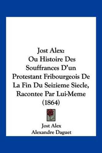 Jost Alex: Ou Histoire Des Souffrances D'Un Protestant Fribourgeois de La Fin Du Seizieme Siecle, Racontee Par Lui-Meme (1864)