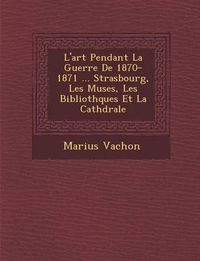 Cover image for L'Art Pendant La Guerre de 1870-1871 ... Strasbourg, Les Mus Es, Les Biblioth Ques Et La Cath Drale