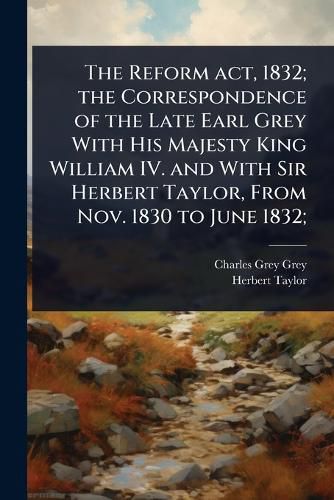 Cover image for The Reform act, 1832; the Correspondence of the Late Earl Grey With His Majesty King William IV. and With Sir Herbert Taylor, From Nov. 1830 to June 1832;