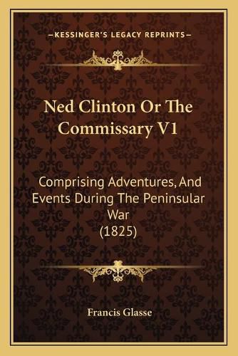 Cover image for Ned Clinton or the Commissary V1: Comprising Adventures, and Events During the Peninsular War (1825)