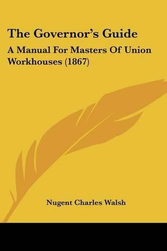 Cover image for The Governor's Guide: A Manual For Masters Of Union Workhouses (1867)